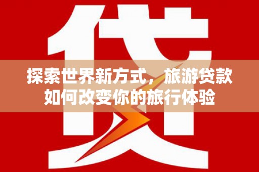 利通探索世界新方式，旅游贷款如何改变你的旅行体验